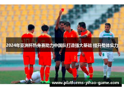 2024年亚洲杯热身赛助力中国队打造强大基础 提升整体实力