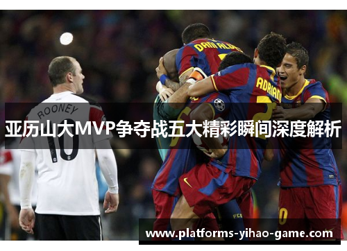 亚历山大MVP争夺战五大精彩瞬间深度解析