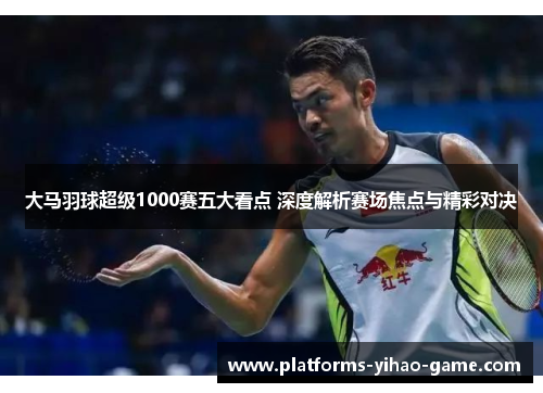 大马羽球超级1000赛五大看点 深度解析赛场焦点与精彩对决
