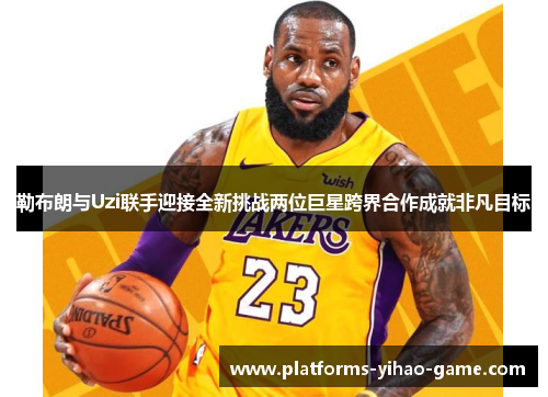勒布朗与Uzi联手迎接全新挑战两位巨星跨界合作成就非凡目标