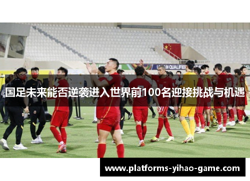 国足未来能否逆袭进入世界前100名迎接挑战与机遇