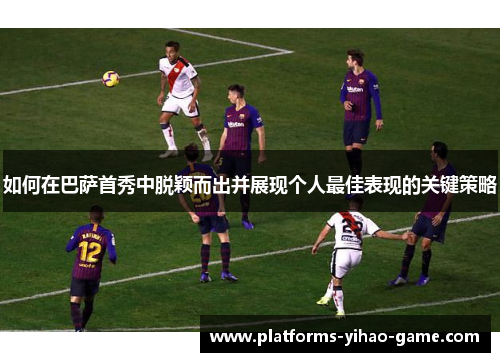 如何在巴萨首秀中脱颖而出并展现个人最佳表现的关键策略