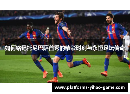 如何铭记托尼巴萨首秀的精彩时刻与永恒足坛传奇