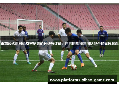 申花教练组对热身赛结果的分析与评价：目标明确提高团队配合和竞技状态