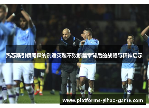 热苏斯引领阿森纳创造英超不败新篇章背后的战略与精神启示