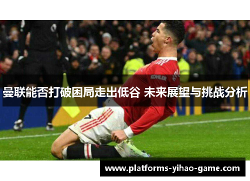 曼联能否打破困局走出低谷 未来展望与挑战分析