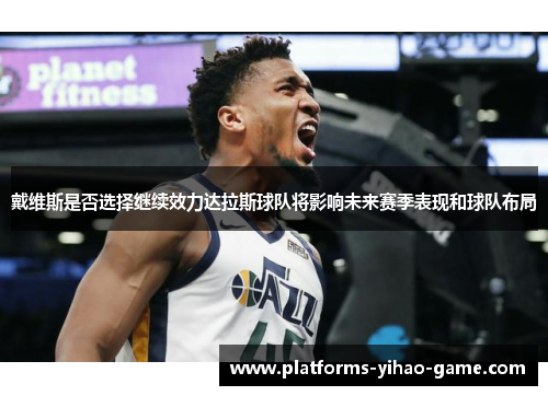 戴维斯是否选择继续效力达拉斯球队将影响未来赛季表现和球队布局