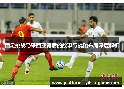 国足挑战马来西亚背后的故事与战略布局深度解析