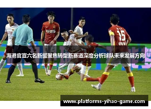 海港官宣六名新援聚焦转型新赛道深度分析球队未来发展方向