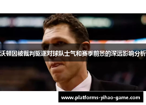 沃顿因被裁判驱逐对球队士气和赛季前景的深远影响分析