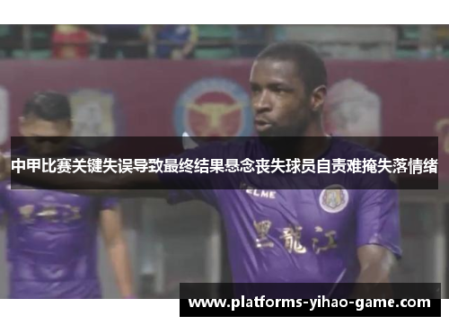 中甲比赛关键失误导致最终结果悬念丧失球员自责难掩失落情绪