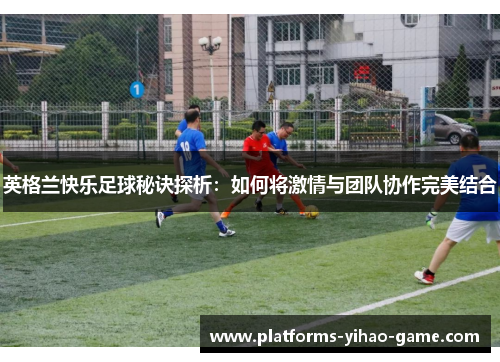 英格兰快乐足球秘诀探析：如何将激情与团队协作完美结合