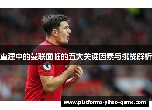 重建中的曼联面临的五大关键因素与挑战解析