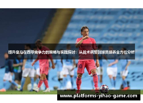 提升皇马在西甲竞争力的策略与实践探讨:从战术调整到球员培养全方位分析 提升皇马在西甲竞争力的策略与实践探讨:从战术调整到球员培养全方位分析