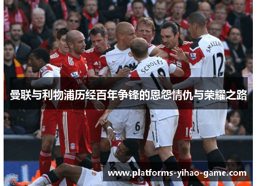 曼联与利物浦历经百年争锋的恩怨情仇与荣耀之路 曼联与利物浦历经百年争锋的恩怨情仇与荣耀之路