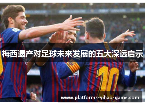 梅西遗产对足球未来发展的五大深远启示