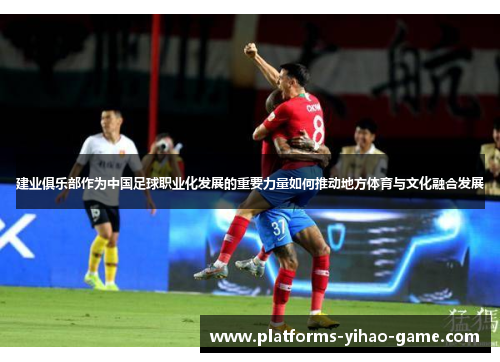 建业俱乐部作为中国足球职业化发展的重要力量如何推动地方体育与文化融合发展 建业俱乐部作为中国足球职业化发展的重要力量如何推动地方体育与文化融合发展