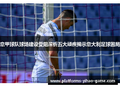 意甲球队球场建设受阻深析五大顽疾揭示意大利足球困局 意甲球队球场建设受阻深析五大顽疾揭示意大利足球困局
