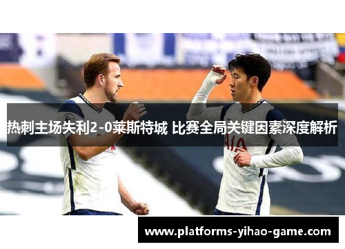热刺主场失利2-0莱斯特城 比赛全局关键因素深度解析 热刺主场失利2-0莱斯特城 比赛全局关键因素深度解析