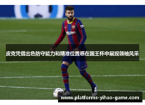 皮克凭借出色防守能力和精准位置感在国王杯中展现领袖风采 皮克凭借出色防守能力和精准位置感在国王杯中展现领袖风采