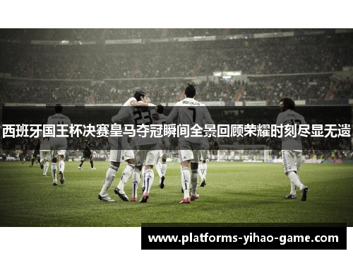西班牙国王杯决赛皇马夺冠瞬间全景回顾荣耀时刻尽显无遗