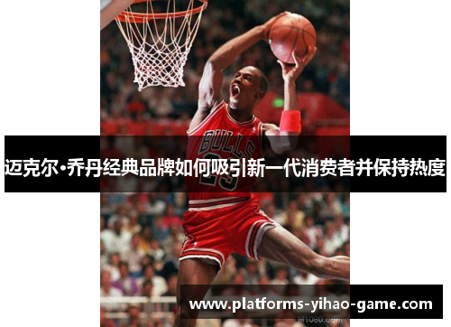 迈克尔·乔丹经典品牌如何吸引新一代消费者并保持热度 迈克尔·乔丹经典品牌如何吸引新一代消费者并保持热度