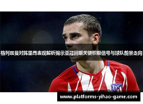 格列兹曼对阵里昂表现解析揭示亚冠回暖关键积极信号与球队前景走向